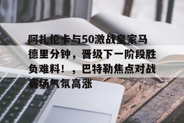 包含阿扎伦卡与50激战皇家马德里分钟，晋级下一阶段胜负难料！，巴特勒焦点对战赛场气氛高涨的词条-爱游戏用户专属
