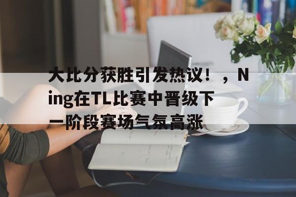 大比分获胜引发热议！，Ning在TL比赛中晋级下一阶段赛场气氛高涨的简单介绍-爱游戏官方入口