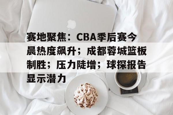 包含赛地聚焦：CBA季后赛今晨热度飙升；成都蓉城篮板制胜；压力陡增；球探报告显示潜力的词条-爱游戏赛事中心